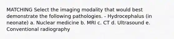 MATCHING Select the imaging modality that would best demonstrate the following pathologies. - Hydrocephalus (in neonate) a. Nuclear medicine b. MRI c. CT d. Ultrasound e. Conventional radiography