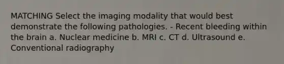 MATCHING Select the imaging modality that would best demonstrate the following pathologies. - Recent bleeding within the brain a. Nuclear medicine b. MRI c. CT d. Ultrasound e. Conventional radiography