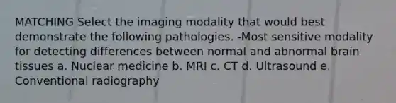 MATCHING Select the imaging modality that would best demonstrate the following pathologies. -Most sensitive modality for detecting differences between normal and abnormal brain tissues a. Nuclear medicine b. MRI c. CT d. Ultrasound e. Conventional radiography