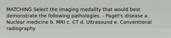 MATCHING Select the imaging modality that would best demonstrate the following pathologies. - Paget's disease a. Nuclear medicine b. MRI c. CT d. Ultrasound e. Conventional radiography