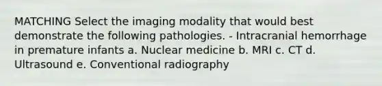 MATCHING Select the imaging modality that would best demonstrate the following pathologies. - Intracranial hemorrhage in premature infants a. Nuclear medicine b. MRI c. CT d. Ultrasound e. Conventional radiography