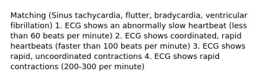 Matching (Sinus tachycardia, flutter, bradycardia, ventricular fibrillation) 1. ECG shows an abnormally slow heartbeat (<a href='https://www.questionai.com/knowledge/k7BtlYpAMX-less-than' class='anchor-knowledge'>less than</a> 60 beats per minute) 2. ECG shows coordinated, rapid heartbeats (faster than 100 beats per minute) 3. ECG shows rapid, uncoordinated contractions 4. ECG shows rapid contractions (200-300 per minute)