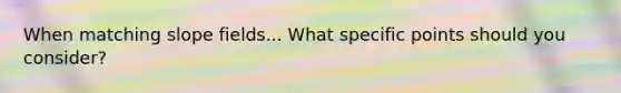 When matching slope fields... What specific points should you consider?