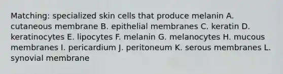 Matching: specialized skin cells that produce melanin A. cutaneous membrane B. epithelial membranes C. keratin D. keratinocytes E. lipocytes F. melanin G. melanocytes H. mucous membranes I. pericardium J. peritoneum K. serous membranes L. synovial membrane