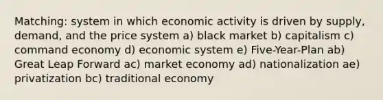 Matching: system in which economic activity is driven by supply, demand, and the price system a) black market b) capitalism c) command economy d) economic system e) Five-Year-Plan ab) Great Leap Forward ac) market economy ad) nationalization ae) privatization bc) traditional economy