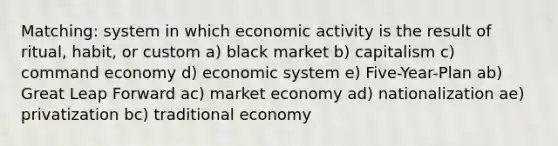 Matching: system in which economic activity is the result of ritual, habit, or custom a) black market b) capitalism c) command economy d) economic system e) Five-Year-Plan ab) Great Leap Forward ac) market economy ad) nationalization ae) privatization bc) traditional economy