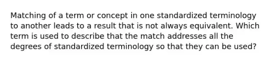 Matching of a term or concept in one standardized terminology to another leads to a result that is not always equivalent. Which term is used to describe that the match addresses all the degrees of standardized terminology so that they can be used?