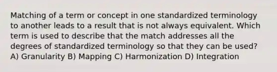 Matching of a term or concept in one standardized terminology to another leads to a result that is not always equivalent. Which term is used to describe that the match addresses all the degrees of standardized terminology so that they can be used? A) Granularity B) Mapping C) Harmonization D) Integration