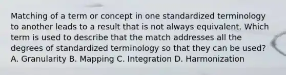 Matching of a term or concept in one standardized terminology to another leads to a result that is not always equivalent. Which term is used to describe that the match addresses all the degrees of standardized terminology so that they can be used? A. Granularity B. Mapping C. Integration D. Harmonization