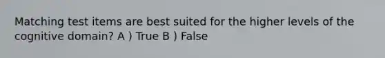 Matching test items are best suited for the higher levels of the cognitive domain? A ) True B ) False