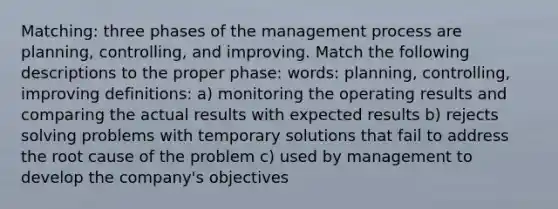 Matching: three phases of the management process are planning, controlling, and improving. Match the following descriptions to the proper phase: words: planning, controlling, improving definitions: a) monitoring the operating results and comparing the actual results with expected results b) rejects solving problems with temporary solutions that fail to address the root cause of the problem c) used by management to develop the company's objectives