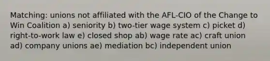 Matching: unions not affiliated with the AFL-CIO of the Change to Win Coalition a) seniority b) two-tier wage system c) picket d) right-to-work law e) closed shop ab) wage rate ac) craft union ad) company unions ae) mediation bc) independent union