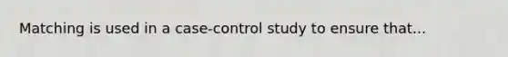 Matching is used in a case-control study to ensure that...