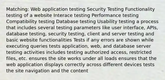 Matching: Web application testing Security Testing Functionality testing of a website Interace testing Performance testing Compatibility testing Database testing Usability testing a process that includes several testing parameters like user interface, APIs, database testing, security testing, client and server testing and basic website functionalities Tests if any errors are shown while executing queries tests application, web, and database server testing activities includes testing authorized access, restricted files, etc. ensures the site works under all loads ensures that the web application displays correctly across different devices tests the site navigation and the content