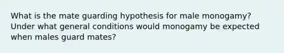 What is the mate guarding hypothesis for male monogamy? Under what general conditions would monogamy be expected when males guard mates?