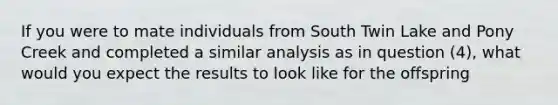 If you were to mate individuals from South Twin Lake and Pony Creek and completed a similar analysis as in question (4), what would you expect the results to look like for the offspring