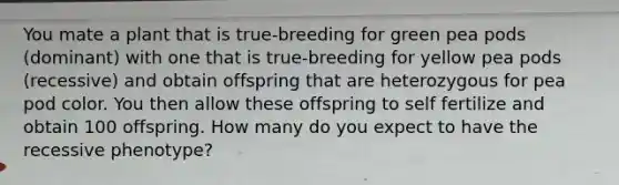 You mate a plant that is true-breeding for green pea pods (dominant) with one that is true-breeding for yellow pea pods (recessive) and obtain offspring that are heterozygous for pea pod color. You then allow these offspring to self fertilize and obtain 100 offspring. How many do you expect to have the recessive phenotype?