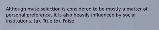 Although mate selection is considered to be mostly a matter of personal preference, it is also heavily influenced by social institutions. (a). True (b). False