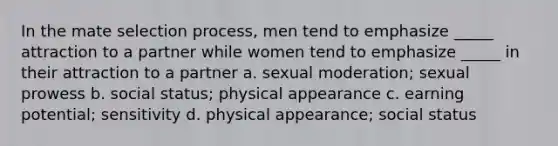 In the mate selection process, men tend to emphasize _____ attraction to a partner while women tend to emphasize _____ in their attraction to a partner a. sexual moderation; sexual prowess b. social status; physical appearance c. earning potential; sensitivity d. physical appearance; social status