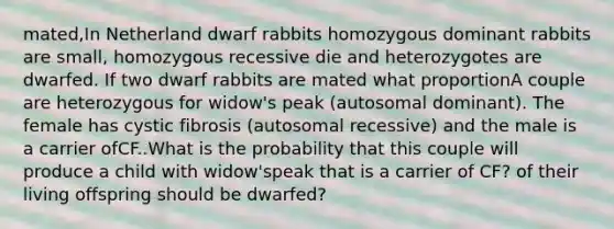 mated,In Netherland dwarf rabbits homozygous dominant rabbits are small, homozygous recessive die and heterozygotes are dwarfed. If two dwarf rabbits are mated what proportionA couple are heterozygous for widow's peak (autosomal dominant). The female has cystic fibrosis (autosomal recessive) and the male is a carrier ofCF..What is the probability that this couple will produce a child with widow'speak that is a carrier of CF? of their living offspring should be dwarfed?