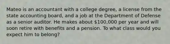 Mateo is an accountant with a college degree, a license from the state accounting board, and a job at the Department of Defense as a senior auditor. He makes about 100,000 per year and will soon retire with benefits and a pension. To what class would you expect him to belong?