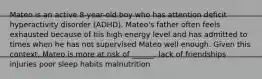 Mateo is an active 8-year-old boy who has attention deficit hyperactivity disorder (ADHD). Mateo's father often feels exhausted because of his high energy level and has admitted to times when he has not supervised Mateo well enough. Given this context, Mateo is more at risk of ______. lack of friendships injuries poor sleep habits malnutrition