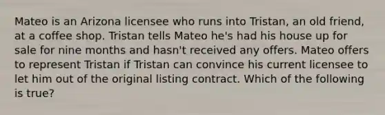 Mateo is an Arizona licensee who runs into Tristan, an old friend, at a coffee shop. Tristan tells Mateo he's had his house up for sale for nine months and hasn't received any offers. Mateo offers to represent Tristan if Tristan can convince his current licensee to let him out of the original listing contract. Which of the following is true?