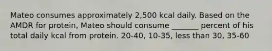 Mateo consumes approximately 2,500 kcal daily. Based on the AMDR for protein, Mateo should consume _______ percent of his total daily kcal from protein. 20-40, 10-35, less than 30, 35-60