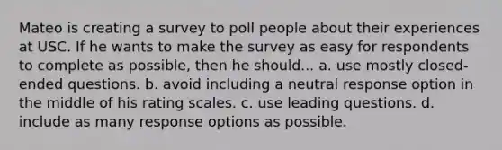 Mateo is creating a survey to poll people about their experiences at USC. If he wants to make the survey as easy for respondents to complete as possible, then he should... a. use mostly closed-ended questions. b. avoid including a neutral response option in the middle of his rating scales. c. use leading questions. d. include as many response options as possible.