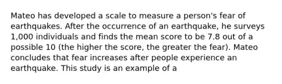 Mateo has developed a scale to measure a person's fear of earthquakes. After the occurrence of an earthquake, he surveys 1,000 individuals and finds the mean score to be 7.8 out of a possible 10 (the higher the score, the greater the fear). Mateo concludes that fear increases after people experience an earthquake. This study is an example of a