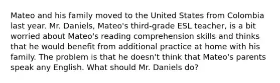 Mateo and his family moved to the United States from Colombia last year. Mr. Daniels, Mateo's third-grade ESL teacher, is a bit worried about Mateo's reading comprehension skills and thinks that he would benefit from additional practice at home with his family. The problem is that he doesn't think that Mateo's parents speak any English. What should Mr. Daniels do?