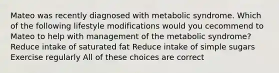 Mateo was recently diagnosed with metabolic syndrome. Which of the following lifestyle modifications would you cecommend to Mateo to help with management of the metabolic syndrome? Reduce intake of saturated fat Reduce intake of simple sugars Exercise regularly All of these choices are correct