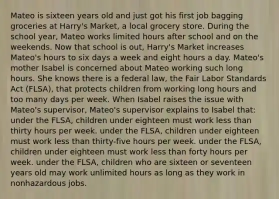 Mateo is sixteen years old and just got his first job bagging groceries at Harry's Market, a local grocery store. During the school year, Mateo works limited hours after school and on the weekends. Now that school is out, Harry's Market increases Mateo's hours to six days a week and eight hours a day. Mateo's mother Isabel is concerned about Mateo working such long hours. She knows there is a federal law, the Fair Labor Standards Act (FLSA), that protects children from working long hours and too many days per week. When Isabel raises the issue with Mateo's supervisor, Mateo's supervisor explains to Isabel that: under the FLSA, children under eighteen must work less than thirty hours per week. under the FLSA, children under eighteen must work less than thirty-five hours per week. under the FLSA, children under eighteen must work less than forty hours per week. under the FLSA, children who are sixteen or seventeen years old may work unlimited hours as long as they work in nonhazardous jobs.