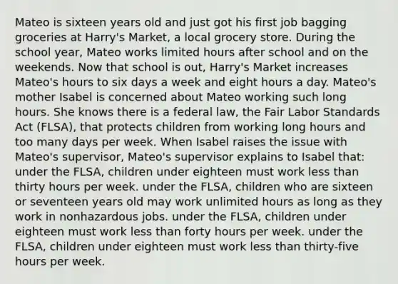 Mateo is sixteen years old and just got his first job bagging groceries at Harry's Market, a local grocery store. During the school year, Mateo works limited hours after school and on the weekends. Now that school is out, Harry's Market increases Mateo's hours to six days a week and eight hours a day. Mateo's mother Isabel is concerned about Mateo working such long hours. She knows there is a federal law, the Fair Labor Standards Act (FLSA), that protects children from working long hours and too many days per week. When Isabel raises the issue with Mateo's supervisor, Mateo's supervisor explains to Isabel that: under the FLSA, children under eighteen must work less than thirty hours per week. under the FLSA, children who are sixteen or seventeen years old may work unlimited hours as long as they work in nonhazardous jobs. under the FLSA, children under eighteen must work less than forty hours per week. under the FLSA, children under eighteen must work less than thirty-five hours per week.