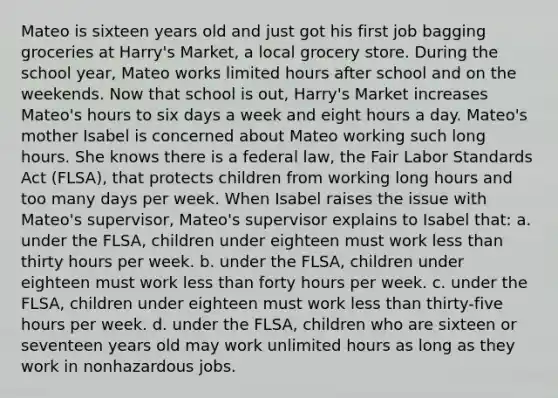 Mateo is sixteen years old and just got his first job bagging groceries at Harry's Market, a local grocery store. During the school year, Mateo works limited hours after school and on the weekends. Now that school is out, Harry's Market increases Mateo's hours to six days a week and eight hours a day. Mateo's mother Isabel is concerned about Mateo working such long hours. She knows there is a federal law, the Fair Labor Standards Act (FLSA), that protects children from working long hours and too many days per week. When Isabel raises the issue with Mateo's supervisor, Mateo's supervisor explains to Isabel that: a. under the FLSA, children under eighteen must work less than thirty hours per week. b. under the FLSA, children under eighteen must work less than forty hours per week. c. under the FLSA, children under eighteen must work less than thirty-five hours per week. d. under the FLSA, children who are sixteen or seventeen years old may work unlimited hours as long as they work in nonhazardous jobs.