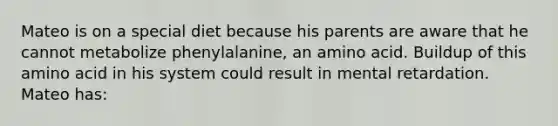 Mateo is on a special diet because his parents are aware that he cannot metabolize phenylalanine, an amino acid. Buildup of this amino acid in his system could result in mental retardation. Mateo has: