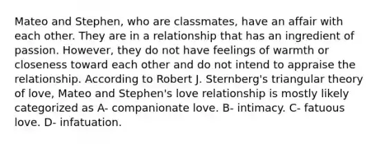 Mateo and Stephen, who are classmates, have an affair with each other. They are in a relationship that has an ingredient of passion. However, they do not have feelings of warmth or closeness toward each other and do not intend to appraise the relationship. According to Robert J. Sternberg's triangular theory of love, Mateo and Stephen's love relationship is mostly likely categorized as A- companionate love. B- intimacy. C- fatuous love. D- infatuation.