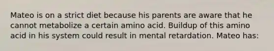 Mateo is on a strict diet because his parents are aware that he cannot metabolize a certain amino acid. Buildup of this amino acid in his system could result in mental retardation. Mateo has: