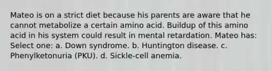 Mateo is on a strict diet because his parents are aware that he cannot metabolize a certain amino acid. Buildup of this amino acid in his system could result in mental retardation. Mateo has: Select one: a. Down syndrome. b. Huntington disease. c. Phenylketonuria (PKU). d. Sickle-cell anemia.