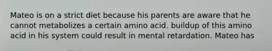 Mateo is on a strict diet because his parents are aware that he cannot metabolizes a certain amino acid. buildup of this amino acid in his system could result in mental retardation. Mateo has