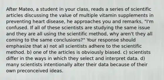 After Mateo, a student in your class, reads a series of scientific articles discussing the value of multiple vitamin supplements in preventing heart disease, he approaches you and remarks, "I'm confused. If all of these scientists are studying the same issue and they are all using the scientific method, why aren't they all coming to the same conclusions?" Your response should emphasize that a) not all scientists adhere to the scientific method. b) one of the articles is obviously biased. c) scientists differ in the ways in which they select and interpret data. d) many scientists intentionally alter their data because of their own preconceived ideas.