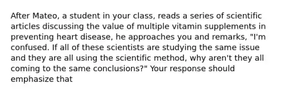 After Mateo, a student in your class, reads a series of scientific articles discussing the value of multiple vitamin supplements in preventing heart disease, he approaches you and remarks, "I'm confused. If all of these scientists are studying the same issue and they are all using the scientific method, why aren't they all coming to the same conclusions?" Your response should emphasize that