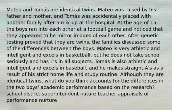 Mateo and Tomás are identical twins. Mateo was raised by his father and mother, and Tomás was accidentally placed with another family after a mix-up at the hospital. At the age of 15, the boys ran into each other at a football game and noticed that they appeared to be mirror images of each other. After genetic testing proved that they are twins, the families discussed some of the differences between the boys. Mateo is very athletic and intelligent and excels in basketball, but he does not take school seriously and has F's in all subjects. Tomás is also athletic and intelligent and excels in baseball, and he makes straight A's as a result of his strict home life and study routine. Although they are identical twins, what do you think accounts for the differences in the two boys' academic performance based on the research? school district superintendent nature teacher appraisals of performance nurture