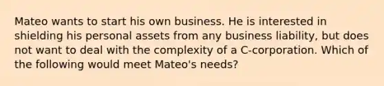 Mateo wants to start his own business. He is interested in shielding his personal assets from any business liability, but does not want to deal with the complexity of a C-corporation. Which of the following would meet Mateo's needs?