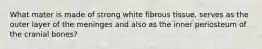 What mater is made of strong white fibrous tissue, serves as the outer layer of the meninges and also as the inner periosteum of the cranial bones?