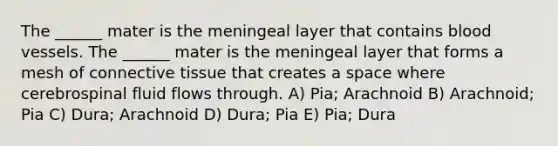 The ______ mater is the meningeal layer that contains blood vessels. The ______ mater is the meningeal layer that forms a mesh of connective tissue that creates a space where cerebrospinal fluid flows through. A) Pia; Arachnoid B) Arachnoid; Pia C) Dura; Arachnoid D) Dura; Pia E) Pia; Dura