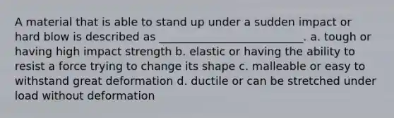 A material that is able to stand up under a sudden impact or hard blow is described as __________________________. a. tough or having high impact strength b. elastic or having the ability to resist a force trying to change its shape c. malleable or easy to withstand great deformation d. ductile or can be stretched under load without deformation