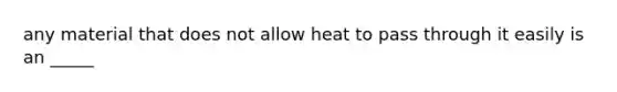 any material that does not allow heat to pass through it easily is an _____