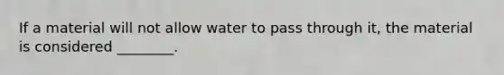 If a material will not allow water to pass through it, the material is considered ________.