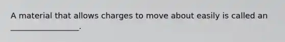 A material that allows charges to move about easily is called an _________________.